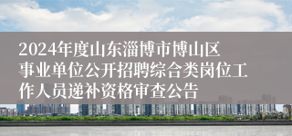 2024年度山东淄博市博山区事业单位公开招聘综合类岗位工作人员递补资格审查公告