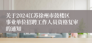 关于2024江苏徐州市鼓楼区事业单位招聘工作人员资格复审的通知