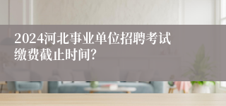 2024河北事业单位招聘考试缴费截止时间？