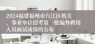 2024福建福州市台江区机关、事业单位招考第一批编外聘用人员面试成绩的公布