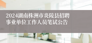 2024湖南株洲市炎陵县招聘事业单位工作人员笔试公告