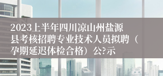 2023上半年四川凉山州盐源县考核招聘专业技术人员拟聘（孕期延迟体检合格）公?示