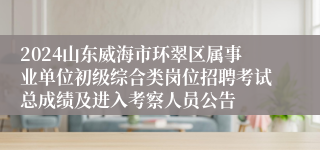 2024山东威海市环翠区属事业单位初级综合类岗位招聘考试总成绩及进入考察人员公告