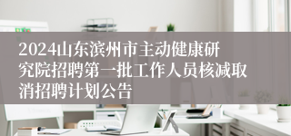 2024山东滨州市主动健康研究院招聘第一批工作人员核减取消招聘计划公告