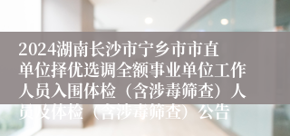 2024湖南长沙市宁乡市市直单位择优选调全额事业单位工作人员入围体检（含涉毒筛查）人员及体检（含涉毒筛查）公告