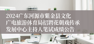 2024广东河源市紫金县文化广电旅游体育局招聘花朝戏传承发展中心主持人笔试成绩公告