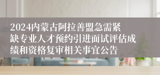 2024内蒙古阿拉善盟急需紧缺专业人才预约引进面试评估成绩和资格复审相关事宜公告