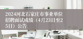 2024河北石家庄市事业单位招聘面试成绩（4月23日至25日）公告
