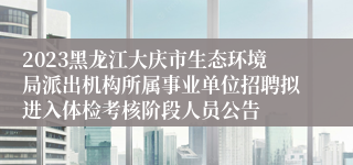 2023黑龙江大庆市生态环境局派出机构所属事业单位招聘拟进入体检考核阶段人员公告