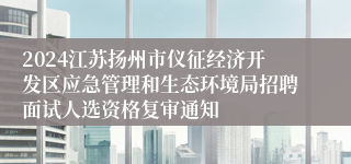 2024江苏扬州市仪征经济开发区应急管理和生态环境局招聘面试人选资格复审通知