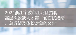 2024浙江宁波市江北区招聘高层次紧缺人才第二轮面试成绩、总成绩及体检对象的公告