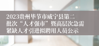 2023贵州毕节市威宁县第二批次“人才强市”暨高层次急需紧缺人才引进拟聘用人员公示