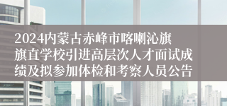 2024内蒙古赤峰市喀喇沁旗旗直学校引进高层次人才面试成绩及拟参加体检和考察人员公告