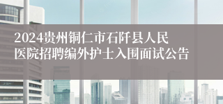 2024贵州铜仁市石阡县人民医院招聘编外护士入围面试公告