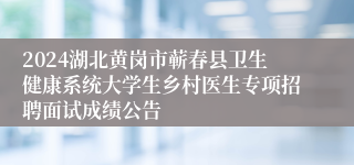 2024湖北黄岗市蕲春县卫生健康系统大学生乡村医生专项招聘面试成绩公告