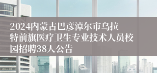 2024内蒙古巴彦淖尔市乌拉特前旗医疗卫生专业技术人员校园招聘38人公告