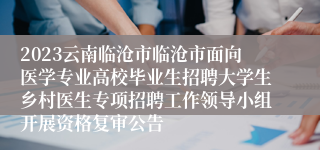 2023云南临沧市临沧市面向医学专业高校毕业生招聘大学生乡村医生专项招聘工作领导小组开展资格复审公告