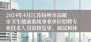 2024年4月江苏扬州市高邮市卫生健康系统事业单位招聘专业技术人员资格复审、面试和体检公告