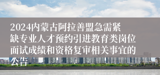 2024内蒙古阿拉善盟急需紧缺专业人才预约引进教育类岗位面试成绩和资格复审相关事宜的公告