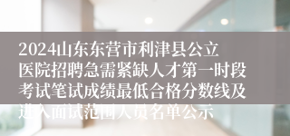 2024山东东营市利津县公立医院招聘急需紧缺人才第一时段考试笔试成绩最低合格分数线及进入面试范围人员名单公示
