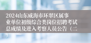 2024山东威海市环翠区属事业单位初级综合类岗位招聘考试总成绩及进入考察人员公告（二）