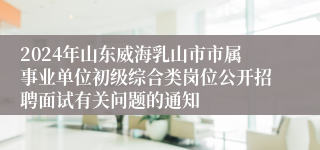 2024年山东威海乳山市市属事业单位初级综合类岗位公开招聘面试有关问题的通知