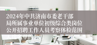2024年中共济南市委老干部局所属事业单位初级综合类岗位公开招聘工作人员考察体检范围人选名单的公告