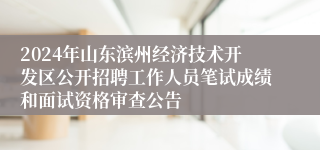 2024年山东滨州经济技术开发区公开招聘工作人员笔试成绩和面试资格审查公告