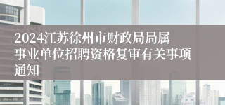 2024江苏徐州市财政局局属事业单位招聘资格复审有关事项通知