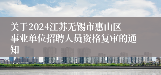 关于2024江苏无锡市惠山区事业单位招聘人员资格复审的通知