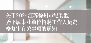 关于2024江苏徐州市纪委监委下属事业单位招聘工作人员资格复审有关事项的通知