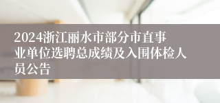 2024浙江丽水市部分市直事业单位选聘总成绩及入围体检人员公告