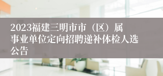 2023福建三明市市（区）属事业单位定向招聘递补体检人选公告