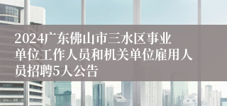 2024广东佛山市三水区事业单位工作人员和机关单位雇用人员招聘5人公告