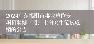 2024广东揭阳市事业单位专项招聘博（硕）士研究生笔试成绩的公告