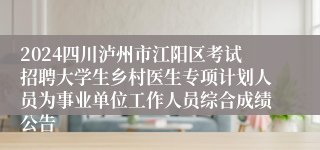 2024四川泸州市江阳区考试招聘大学生乡村医生专项计划人员为事业单位工作人员综合成绩公告