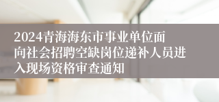 2024青海海东市事业单位面向社会招聘空缺岗位递补人员进入现场资格审查通知