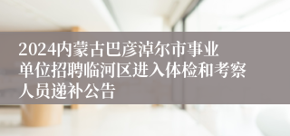 2024内蒙古巴彦淖尔市事业单位招聘临河区进入体检和考察人员递补公告