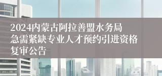 2024内蒙古阿拉善盟水务局急需紧缺专业人才预约引进资格复审公告