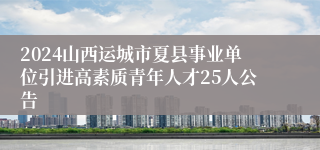 2024山西运城市夏县事业单位引进高素质青年人才25人公告