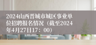 2024山西晋城市城区事业单位招聘报名情况（截至2024年4月27日17：00）