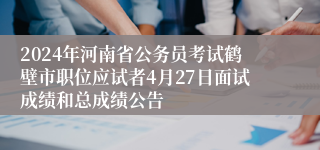 2024年河南省公务员考试鹤壁市职位应试者4月27日面试成绩和总成绩公告