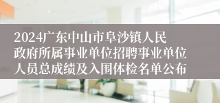 2024广东中山市阜沙镇人民政府所属事业单位招聘事业单位人员总成绩及入围体检名单公布