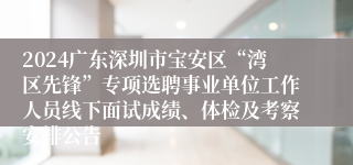 2024广东深圳市宝安区“湾区先锋”专项选聘事业单位工作人员线下面试成绩、体检及考察安排公告