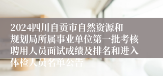 2024四川自贡市自然资源和规划局所属事业单位第一批考核聘用人员面试成绩及排名和进入体检人员名单公告