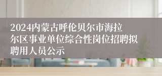 2024内蒙古呼伦贝尔市海拉尔区事业单位综合性岗位招聘拟聘用人员公示