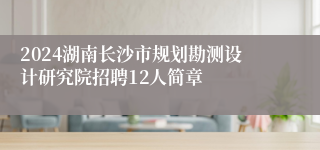 2024湖南长沙市规划勘测设计研究院招聘12人简章