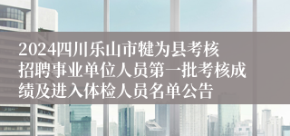 2024四川乐山市犍为县考核招聘事业单位人员第一批考核成绩及进入体检人员名单公告