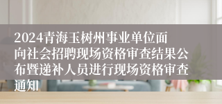 2024青海玉树州事业单位面向社会招聘现场资格审查结果公布暨递补人员进行现场资格审查通知