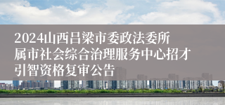 2024山西吕梁市委政法委所属市社会综合治理服务中心招才引智资格复审公告